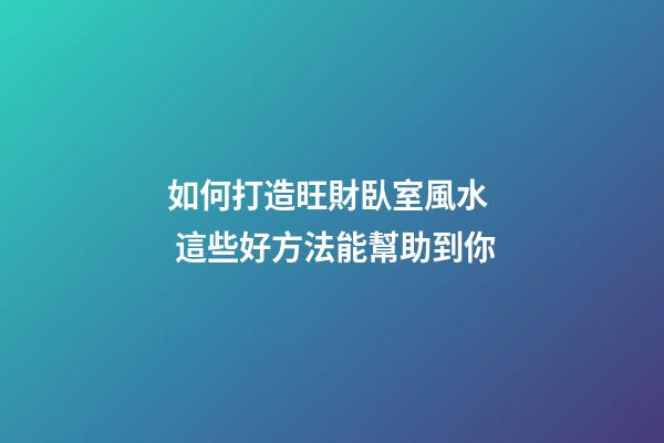 如何打造旺財臥室風水  這些好方法能幫助到你